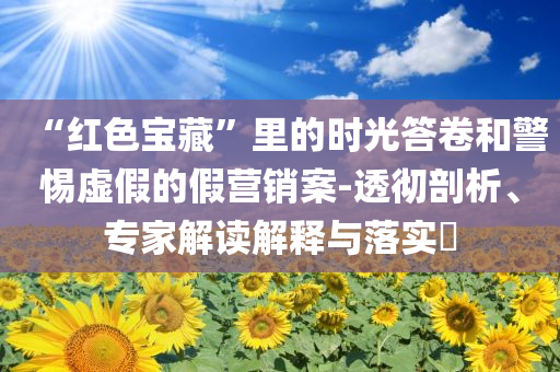 “紅色寶藏”里的時(shí)光答卷和警惕虛假的假營銷案-透徹剖析、專家解讀解釋與落實(shí)?