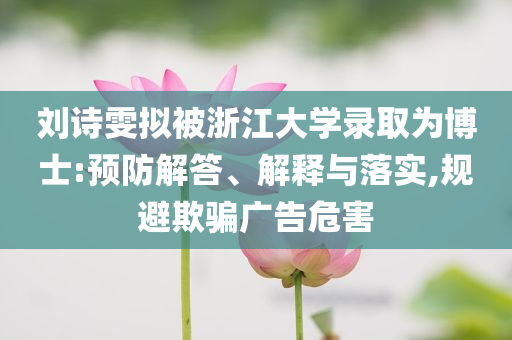 劉詩雯擬被浙江大學(xué)錄取為博士:預(yù)防解答、解釋與落實(shí),規(guī)避欺騙廣告危害