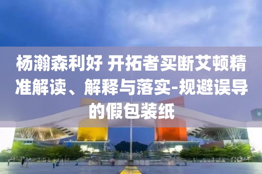 楊瀚森利好 開拓者買斷艾頓精準解讀、解釋與落實-規(guī)避誤導的假包裝紙