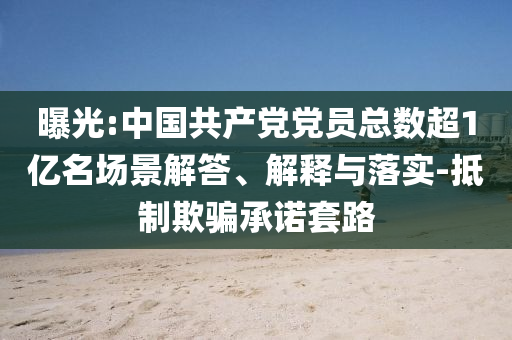 曝光:中國共產(chǎn)黨黨員總數(shù)超1億名場景解答、解釋與落實-抵制欺騙承諾套路