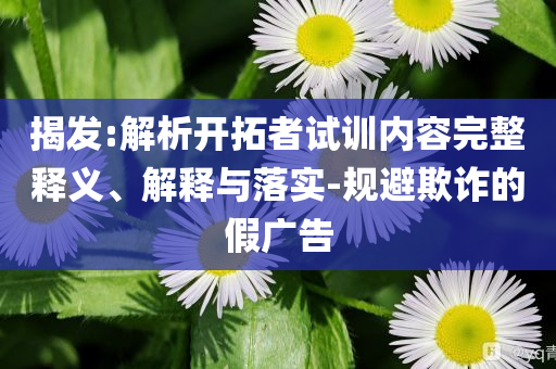 揭發(fā):解析開拓者試訓(xùn)內(nèi)容完整釋義、解釋與落實-規(guī)避欺詐的假廣告