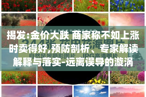 揭發(fā):金價大跌 商家稱不如上漲時賣得好,預(yù)防剖析、專家解讀解釋與落實-遠(yuǎn)離誤導(dǎo)的漩渦