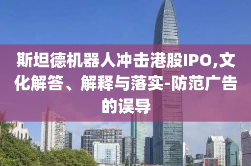 斯坦德機器人沖擊港股IPO,文化解答、解釋與落實-防范廣告的誤導(dǎo)