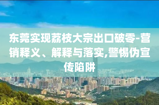 東莞實現(xiàn)荔枝大宗出口破零-營銷釋義、解釋與落實,警惕偽宣傳陷阱
