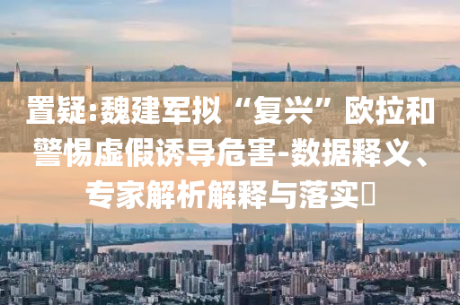 置疑:魏建軍擬“復(fù)興”歐拉和警惕虛假誘導(dǎo)危害-數(shù)據(jù)釋義、專家解析解釋與落實(shí)?