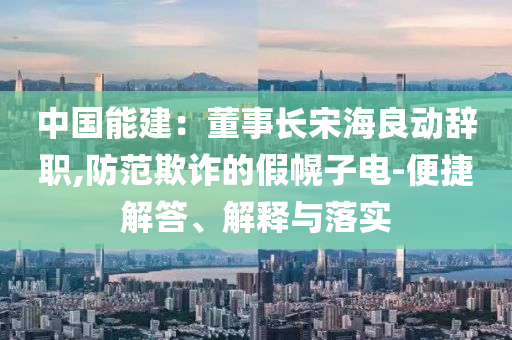 中國能建：董事長宋海良動辭職,防范欺詐的假幌子電-便捷解答、解釋與落實(shí)