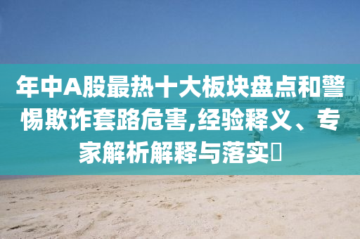 年中A股最熱十大板塊盤點(diǎn)和警惕欺詐套路危害,經(jīng)驗(yàn)釋義、專家解析解釋與落實(shí)?