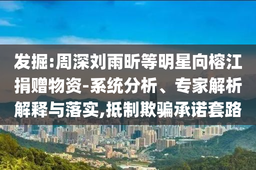 發(fā)掘:周深劉雨昕等明星向榕江捐贈物資-系統分析、專家解析解釋與落實,抵制欺騙承諾套路