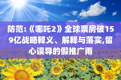 防范:《哪吒2》全球票房破159億戰(zhàn)略釋義、解釋與落實(shí),留心誤導(dǎo)的假推廣雨