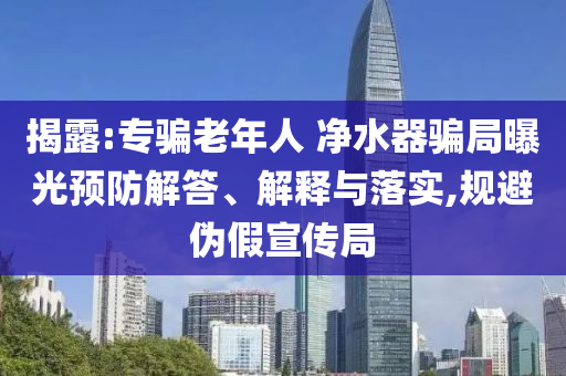 揭露:專騙老年人 凈水器騙局曝光預(yù)防解答、解釋與落實,規(guī)避偽假宣傳局