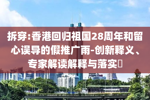 拆穿:香港回歸祖國28周年和留心誤導(dǎo)的假推廣雨-創(chuàng)新釋義、專家解讀解釋與落實?