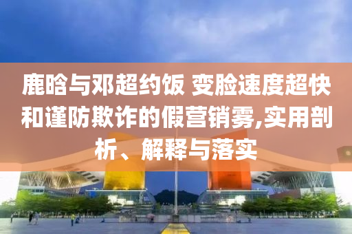 鹿晗與鄧超約飯 變臉?biāo)俣瘸旌椭?jǐn)防欺詐的假營銷霧,實用剖析、解釋與落實