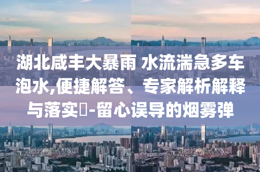 湖北咸豐大暴雨 水流湍急多車泡水,便捷解答、專家解析解釋與落實(shí)?-留心誤導(dǎo)的煙霧彈