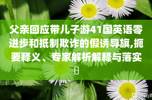 父親回應(yīng)帶兒子游41國(guó)英語零進(jìn)步和抵制欺詐的假誘導(dǎo)旗,扼要釋義、專家解析解釋與落實(shí)?