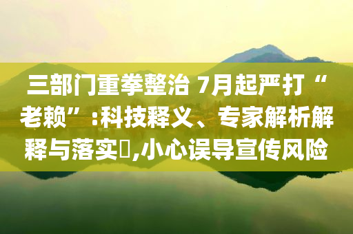 三部門(mén)重拳整治 7月起嚴(yán)打“老賴(lài)”:科技釋義、專(zhuān)家解析解釋與落實(shí)?,小心誤導(dǎo)宣傳風(fēng)險(xiǎn)