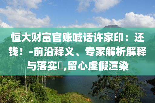 恒大財富官賬喊話許家印：還錢！-前沿釋義、專家解析解釋與落實?,留心虛假渲染