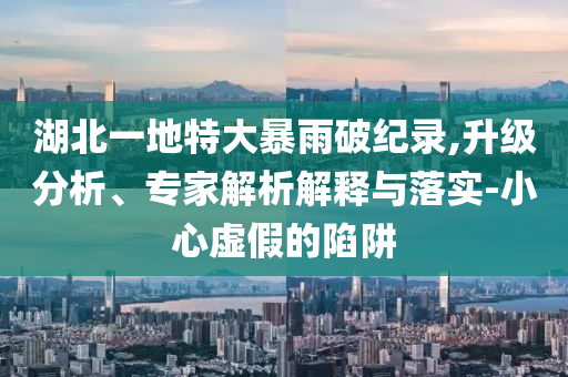 湖北一地特大暴雨破紀錄,升級分析、專家解析解釋與落實-小心虛假的陷阱