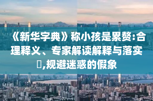 《新華字典》稱小孩是累贅:合理釋義、專家解讀解釋與落實?,規(guī)避迷惑的假象