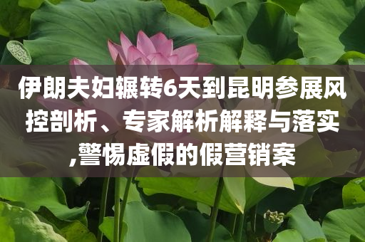 伊朗夫婦輾轉(zhuǎn)6天到昆明參展風(fēng)控剖析、專家解析解釋與落實(shí),警惕虛假的假營(yíng)銷(xiāo)案