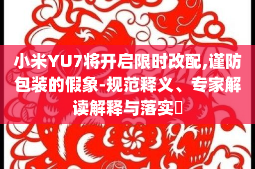 小米YU7將開啟限時改配,謹防包裝的假象-規(guī)范釋義、專家解讀解釋與落實?