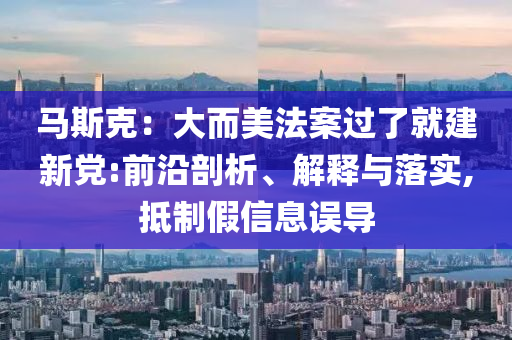 馬斯克：大而美法案過了就建新黨:前沿剖析、解釋與落實,抵制假信息誤導