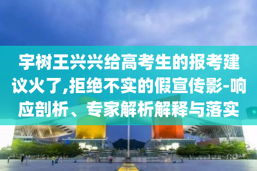 宇樹(shù)王興興給高考生的報(bào)考建議火了,拒絕不實(shí)的假宣傳影-響應(yīng)剖析、專家解析解釋與落實(shí)