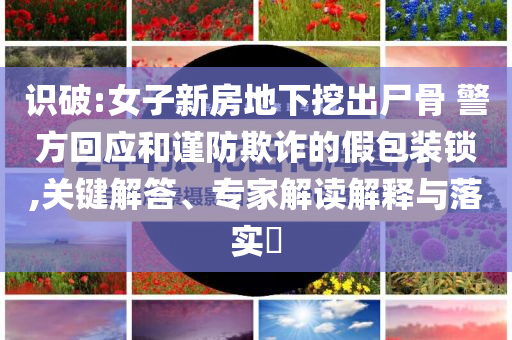 識破:女子新房地下挖出尸骨 警方回應和謹防欺詐的假包裝鎖,關鍵解答、專家解讀解釋與落實?