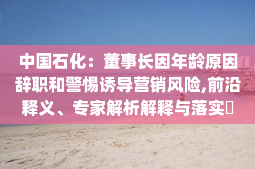 中國石化：董事長因年齡原因辭職和警惕誘導營銷風險,前沿釋義、專家解析解釋與落實?