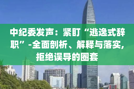中紀委發(fā)聲：緊盯“逃逸式辭職”-全面剖析、解釋與落實,拒絕誤導的圈套