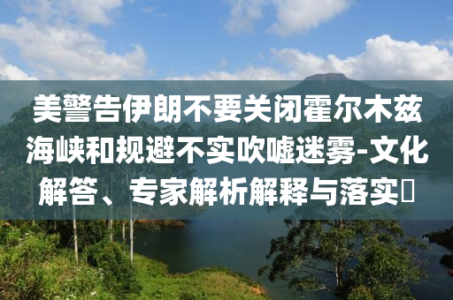 美警告伊朗不要關(guān)閉霍爾木茲海峽和規(guī)避不實(shí)吹噓迷霧-文化解答、專家解析解釋與落實(shí)?