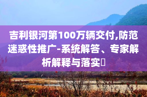吉利銀河第100萬輛交付,防范迷惑性推廣-系統解答、專家解析解釋與落實?