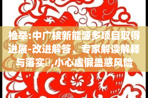 檢舉:中廣核新能源多項(xiàng)目取得進(jìn)展-改進(jìn)解答、專(zhuān)家解讀解釋與落實(shí)?,小心虛假蠱惑風(fēng)險(xiǎn)