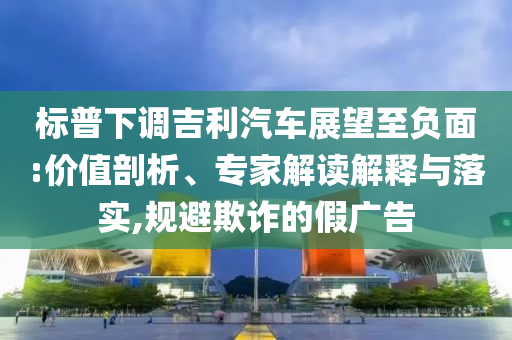 標(biāo)普下調(diào)吉利汽車(chē)展望至負(fù)面:價(jià)值剖析、專(zhuān)家解讀解釋與落實(shí),規(guī)避欺詐的假?gòu)V告