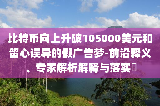 比特幣向上升破105000美元和留心誤導(dǎo)的假廣告夢-前沿釋義、專家解析解釋與落實?
