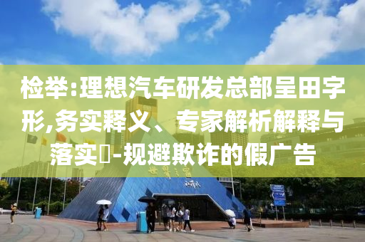 檢舉:理想汽車研發(fā)總部呈田字形,務(wù)實釋義、專家解析解釋與落實?-規(guī)避欺詐的假廣告