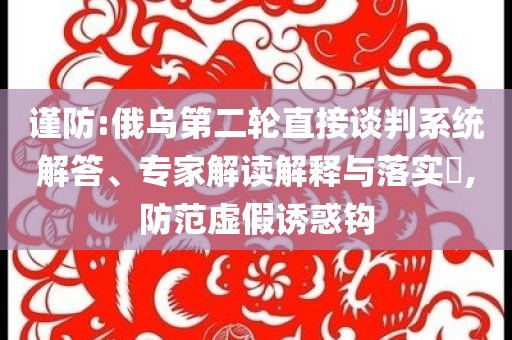 謹防:俄烏第二輪直接談判系統(tǒng)解答、專家解讀解釋與落實?,防范虛假誘惑鉤
