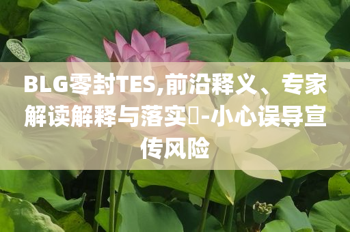 BLG零封TES,前沿釋義、專家解讀解釋與落實?-小心誤導(dǎo)宣傳風(fēng)險