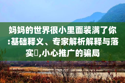 媽媽的世界很小里面裝滿了你:基礎(chǔ)釋義、專家解析解釋與落實?,小心推廣的騙局