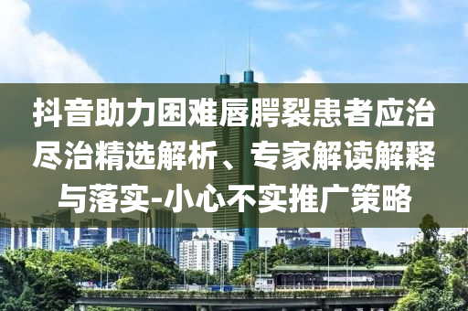 抖音助力困難唇腭裂患者應(yīng)治盡治精選解析、專家解讀解釋與落實-小心不實推廣策略
