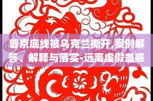 普京底線被烏克蘭撕開(kāi),案例解答、解釋與落實(shí)-遠(yuǎn)離虛假蠱惑