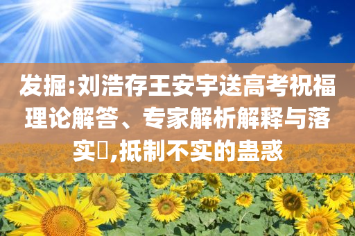 發(fā)掘:劉浩存王安宇送高考祝福理論解答、專(zhuān)家解析解釋與落實(shí)?,抵制不實(shí)的蠱惑