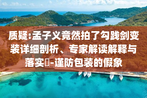 質(zhì)疑:孟子義竟然拍了勾踐劍變裝詳細(xì)剖析、專(zhuān)家解讀解釋與落實(shí)?-謹(jǐn)防包裝的假象