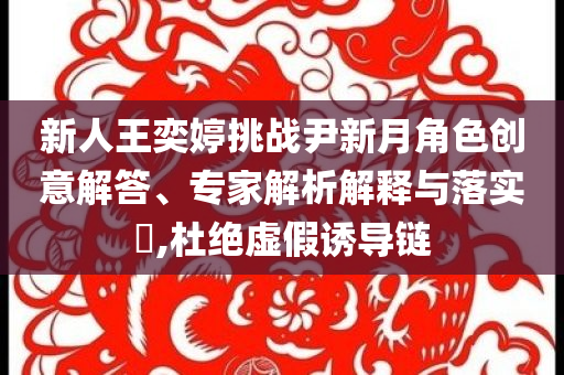 新人王奕婷挑戰(zhàn)尹新月角色創(chuàng)意解答、專家解析解釋與落實(shí)?,杜絕虛假誘導(dǎo)鏈