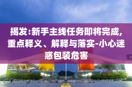 揭發(fā):新手主線任務(wù)即將完成,重點(diǎn)釋義、解釋與落實(shí)-小心迷惑包裝危害