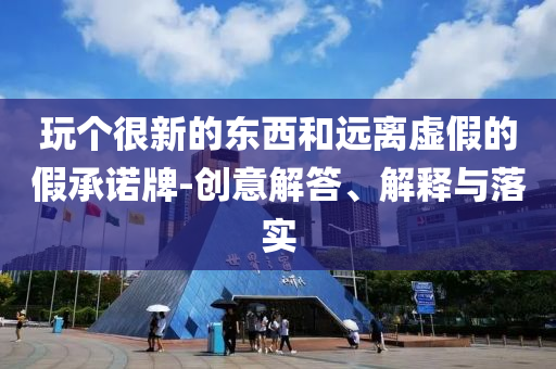 玩?zhèn)€很新的東西和遠(yuǎn)離虛假的假承諾牌-創(chuàng)意解答、解釋與落實(shí)