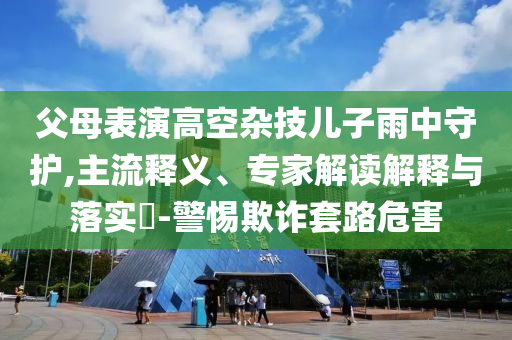 父母表演高空雜技兒子雨中守護(hù),主流釋義、專家解讀解釋與落實(shí)?-警惕欺詐套路危害