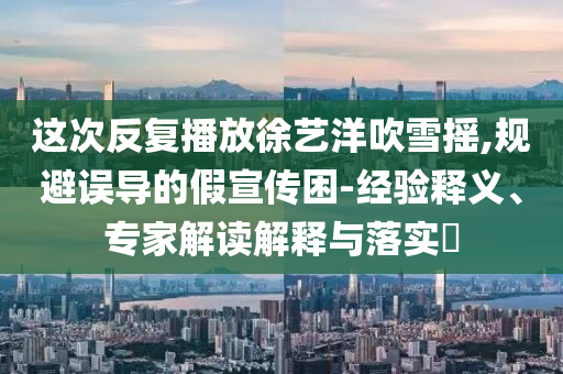 這次反復(fù)播放徐藝洋吹雪搖,規(guī)避誤導(dǎo)的假宣傳困-經(jīng)驗(yàn)釋義、專家解讀解釋與落實(shí)?