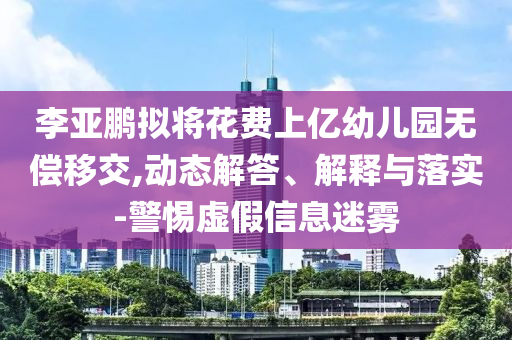 李亞鵬擬將花費(fèi)上億幼兒園無(wú)償移交,動(dòng)態(tài)解答、解釋與落實(shí)-警惕虛假信息迷霧