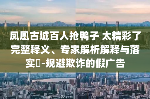 鳳凰古城百人搶鴨子 太精彩了完整釋義、專家解析解釋與落實(shí)?-規(guī)避欺詐的假?gòu)V告