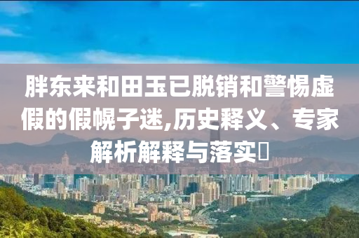胖東來(lái)和田玉已脫銷和警惕虛假的假幌子迷,歷史釋義、專家解析解釋與落實(shí)?